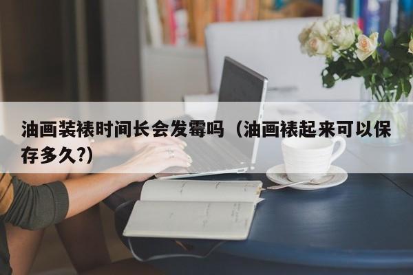 油画装裱时间长会发霉吗（油画裱起来可以保存多久?）