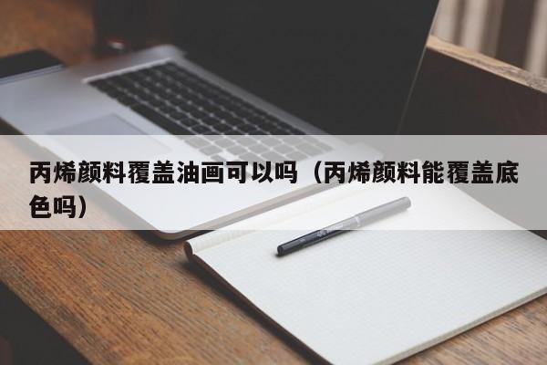 丙烯颜料覆盖油画可以吗（丙烯颜料能覆盖底色吗）