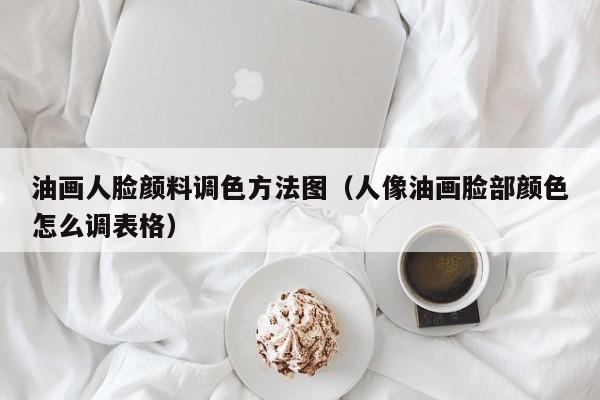 油画人脸颜料调色方法图（人像油画脸部颜色怎么调表格）