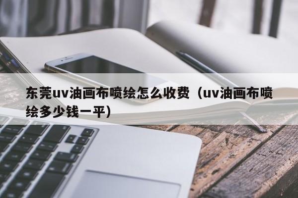 东莞uv油画布喷绘怎么收费（uv油画布喷绘多少钱一平）