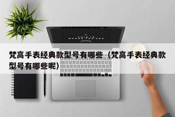 梵高手表经典款型号有哪些（梵高手表经典款型号有哪些呢）