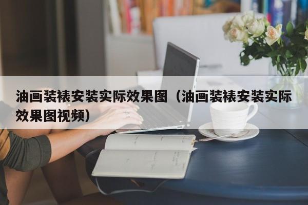 油画装裱安装实际效果图（油画装裱安装实际效果图视频）