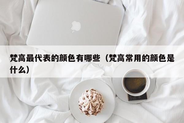 梵高最代表的颜色有哪些（梵高常用的颜色是什么）