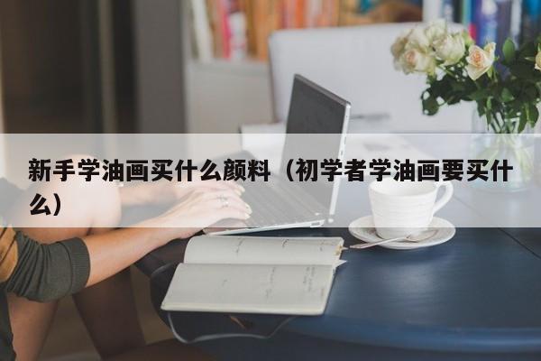 新手学油画买什么颜料（初学者学油画要买什么）