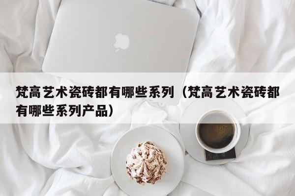 梵高艺术瓷砖都有哪些系列（梵高艺术瓷砖都有哪些系列产品）