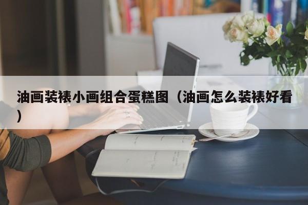 油画装裱小画组合蛋糕图（油画怎么装裱好看）