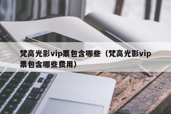 梵高光影vip票包含哪些（梵高光影vip票包含哪些费用）