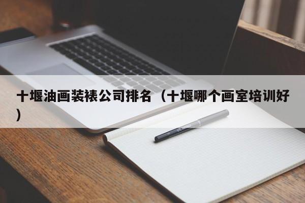 十堰油画装裱公司排名（十堰哪个画室培训好）