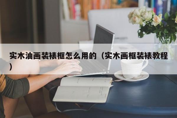 实木油画装裱框怎么用的（实木画框装裱教程）