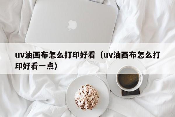 uv油画布怎么打印好看（uv油画布怎么打印好看一点）