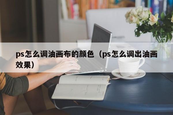 ps怎么调油画布的颜色（ps怎么调出油画效果）