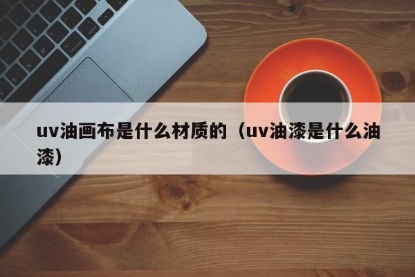 uv油画布是什么材质的（uv油漆是什么油漆）