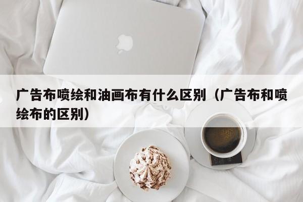 广告布喷绘和油画布有什么区别（广告布和喷绘布的区别）