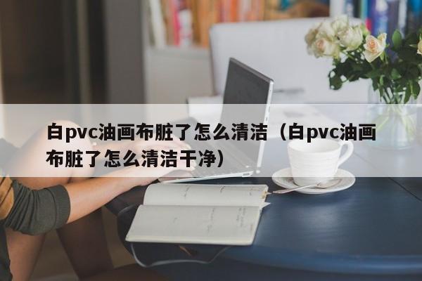 白pvc油画布脏了怎么清洁（白pvc油画布脏了怎么清洁干净）